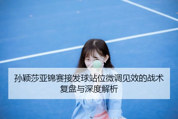 孙颖莎亚锦赛接发球站位微调见效的战术复盘与深度解析